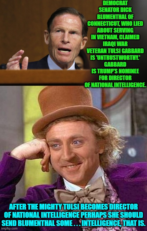 Or maybe it's ethics she should send the Democrat; but no, that would probably burn. | DEMOCRAT SENATOR DICK BLUMENTHAL OF CONNECTICUT, WHO LIED ABOUT SERVING IN VIETNAM, CLAIMED IRAQI WAR VETERAN TULSI GABBARD IS 'UNTRUSTWORTHY.' GABBARD IS TRUMP’S NOMINEE FOR DIRECTOR OF NATIONAL INTELLIGENCE. AFTER THE MIGHTY TULSI BECOMES DIRECTOR OF NATIONAL INTELLIGENCE PERHAPS SHE SHOULD SEND BLUMENTHAL SOME . . . INTELLIGENCE, THAT IS. | image tagged in creepy condescending wonka | made w/ Imgflip meme maker