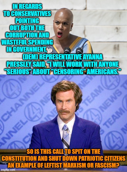 It could be either, of course, but scratch a leftist and you ALWAYS uncover a secret Marxist. | IN REGARDS TO CONSERVATIVES POINTING OUT BOTH THE CORRUPTION AND WASTEFUL SPENDING IN GOVERNMENT, (DEM) REPRESENTATIVE AYANNA PRESSLEY SAID, "I WILL WORK WITH ANYONE "SERIOUS" ABOUT "CENSORING" AMERICANS."; SO IS THIS CALL TO SPIT ON THE CONSTITUTION AND SHUT DOWN PATRIOTIC CITIZENS AN EXAMPLE OF LEFTIST MARXISM OR FASCISM? | image tagged in yep | made w/ Imgflip meme maker