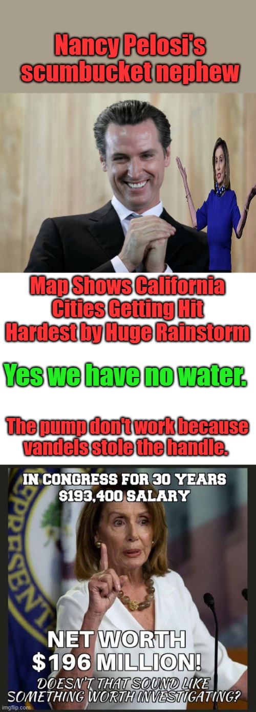 They will make your life miserable, laughing & enjoying every minute of it. | Nancy Pelosi's scumbucket nephew; Map Shows California Cities Getting Hit Hardest by Huge Rainstorm; Yes we have no water. The pump don't work because vandels stole the handle. | image tagged in scheming gavin newsom | made w/ Imgflip meme maker