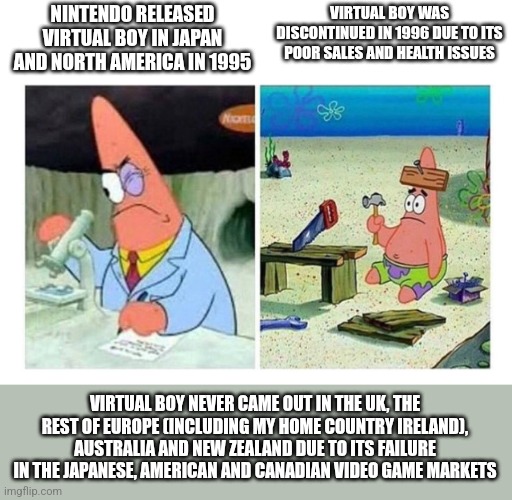 Patrick Scientist vs. Nail | NINTENDO RELEASED VIRTUAL BOY IN JAPAN AND NORTH AMERICA IN 1995; VIRTUAL BOY WAS DISCONTINUED IN 1996 DUE TO ITS POOR SALES AND HEALTH ISSUES; VIRTUAL BOY NEVER CAME OUT IN THE UK, THE REST OF EUROPE (INCLUDING MY HOME COUNTRY IRELAND), AUSTRALIA AND NEW ZEALAND DUE TO ITS FAILURE IN THE JAPANESE, AMERICAN AND CANADIAN VIDEO GAME MARKETS | image tagged in patrick scientist vs nail,virtual boy,nintendo | made w/ Imgflip meme maker