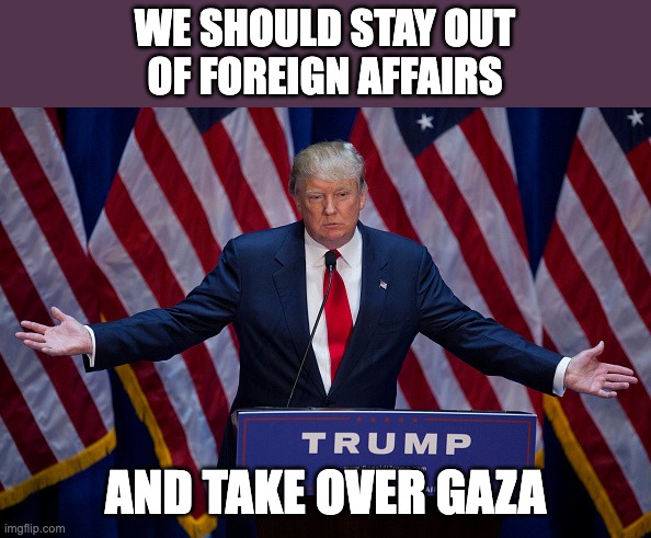 Donald Trump | WE SHOULD STAY OUT
OF FOREIGN AFFAIRS; AND TAKE OVER GAZA | image tagged in donald trump | made w/ Imgflip meme maker