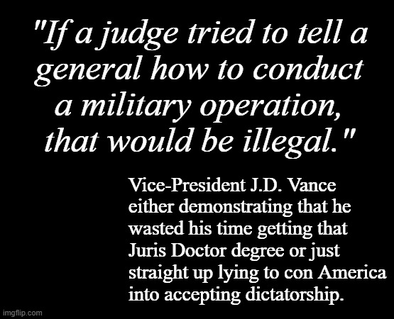 Shouldn't someone who's ex-military be at least passingly familiar with the JAG Corps? | "If a judge tried to tell a
general how to conduct
a military operation,
that would be illegal."; Vice-President J.D. Vance
either demonstrating that he
wasted his time getting that
Juris Doctor degree or just
straight up lying to con America
into accepting dictatorship. | image tagged in short black template,trump unfit unqualified dangerous,wannabe,dictator,jd vance,collaborator | made w/ Imgflip meme maker