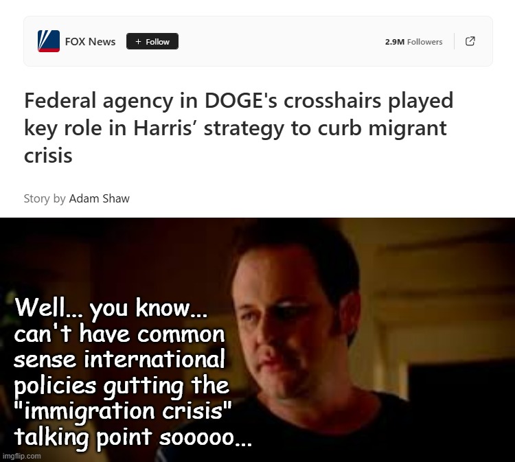 Well, Trump-cult kids, you'll have to put FOX News on the lügenpresse list if your intent is to maintain your fantasy world. | Well... you know...
can't have common
sense international
policies gutting the
"immigration crisis"
talking point sooooo... | image tagged in statefarm well shes a guy so,trump unfit unqualified dangerous,cult leader | made w/ Imgflip meme maker