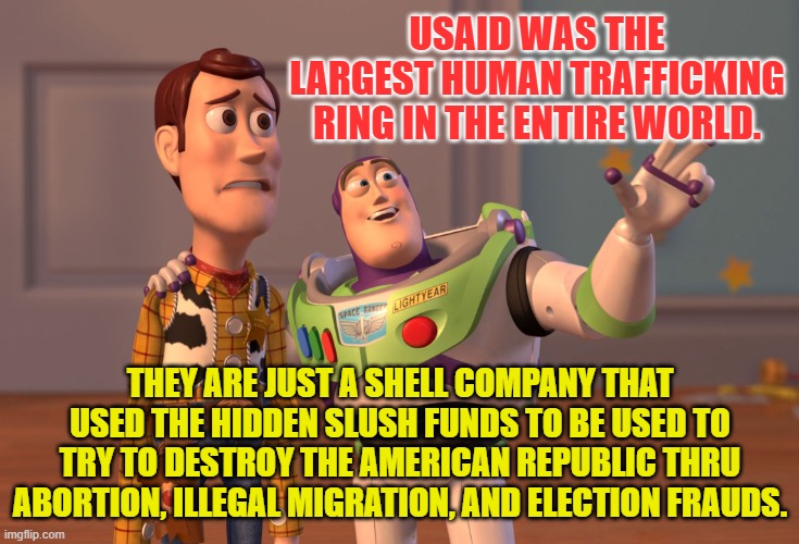 X, X Everywhere Meme | USAID WAS THE LARGEST HUMAN TRAFFICKING RING IN THE ENTIRE WORLD. THEY ARE JUST A SHELL COMPANY THAT USED THE HIDDEN SLUSH FUNDS TO BE USED TO TRY TO DESTROY THE AMERICAN REPUBLIC THRU ABORTION, ILLEGAL MIGRATION, AND ELECTION FRAUDS. | image tagged in memes,x x everywhere | made w/ Imgflip meme maker