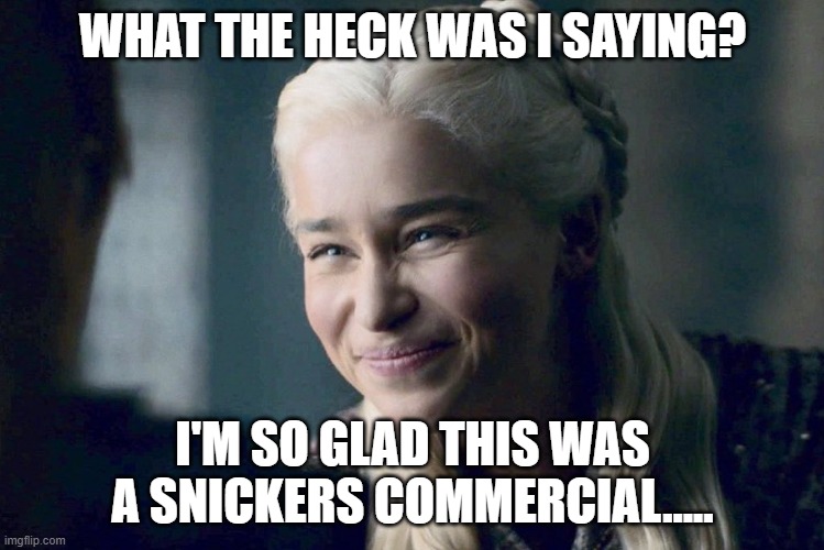 Daenery's Bad Dream | WHAT THE HECK WAS I SAYING? I'M SO GLAD THIS WAS A SNICKERS COMMERCIAL..... | image tagged in daenerys,eat a snickers | made w/ Imgflip meme maker