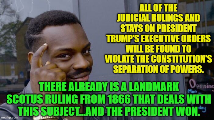 Roll Safe Think About It | ALL OF THE JUDICIAL RULINGS AND STAYS ON PRESIDENT TRUMP'S EXECUTIVE ORDERS WILL BE FOUND TO VIOLATE THE CONSTITUTION'S SEPARATION OF POWERS. THERE ALREADY IS A LANDMARK SCOTUS RULING FROM 1866 THAT DEALS WITH THIS SUBJECT...AND THE PRESIDENT WON. | image tagged in memes,roll safe think about it | made w/ Imgflip meme maker