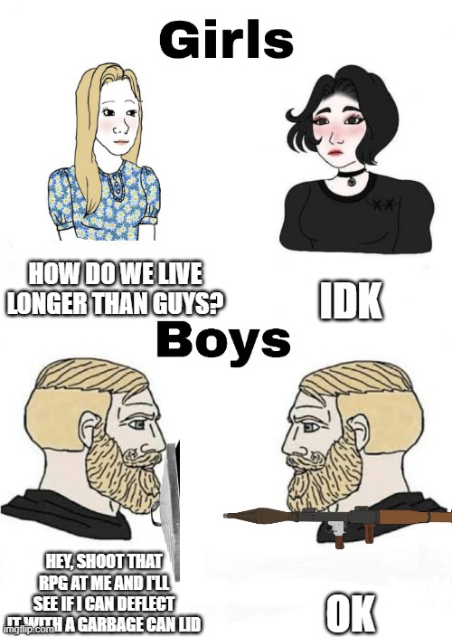 insert creative title here | HOW DO WE LIVE LONGER THAN GUYS? IDK; OK; HEY, SHOOT THAT RPG AT ME AND I'LL SEE IF I CAN DEFLECT IT WITH A GARBAGE CAN LID | image tagged in girls vs boys | made w/ Imgflip meme maker