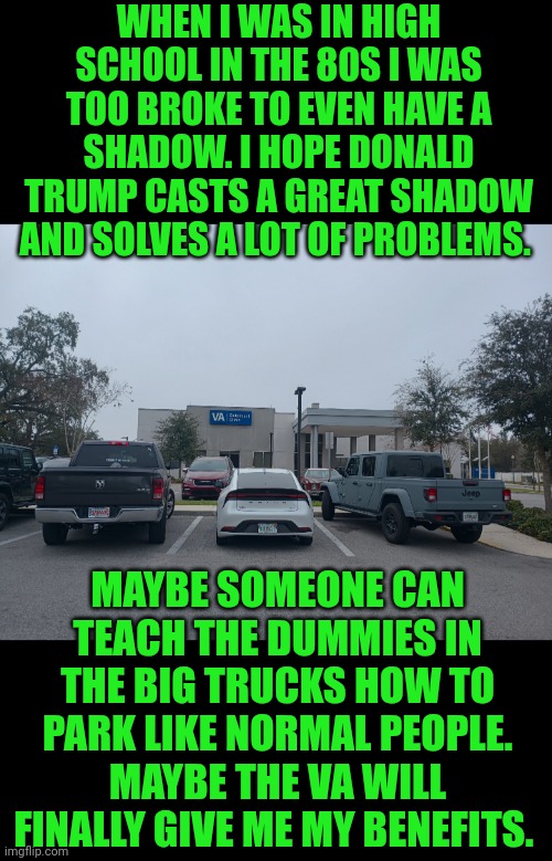 Funny | WHEN I WAS IN HIGH SCHOOL IN THE 80S I WAS TOO BROKE TO EVEN HAVE A SHADOW. I HOPE DONALD TRUMP CASTS A GREAT SHADOW AND SOLVES A LOT OF PROBLEMS. MAYBE SOMEONE CAN TEACH THE DUMMIES IN THE BIG TRUCKS HOW TO PARK LIKE NORMAL PEOPLE. MAYBE THE VA WILL FINALLY GIVE ME MY BENEFITS. | image tagged in funny,veterans,donald trump,government,military,first world problems | made w/ Imgflip meme maker