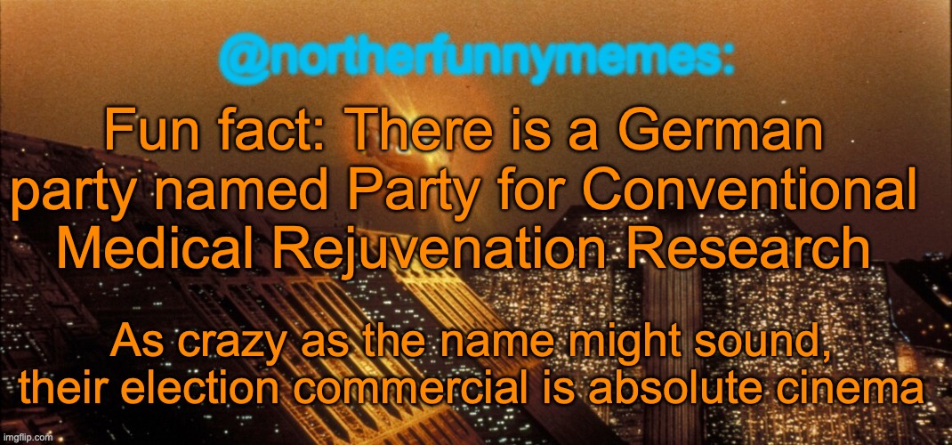 Might as well be the best election commercial for the most random party | Fun fact: There is a German party named Party for Conventional Medical Rejuvenation Research; As crazy as the name might sound, their election commercial is absolute cinema | image tagged in northerfunnymemes announcement template | made w/ Imgflip meme maker