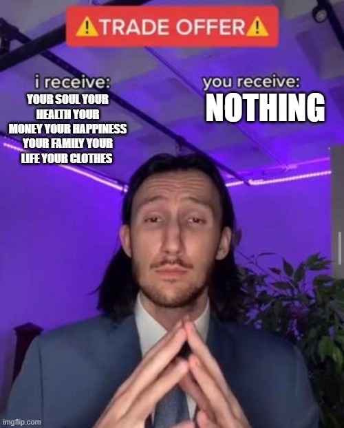 i receive you receive | NOTHING; YOUR SOUL YOUR HEALTH YOUR MONEY YOUR HAPPINESS YOUR FAMILY YOUR LIFE YOUR CLOTHES | image tagged in i receive you receive | made w/ Imgflip meme maker