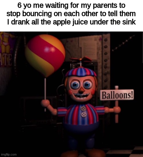 they said it wasn't apple juice | 6 yo me waiting for my parents to stop bouncing on each other to tell them I drank all the apple juice under the sink | image tagged in fnaf,fnaf 2,balloon boy fnaf,funny,shitpost,memes | made w/ Imgflip meme maker