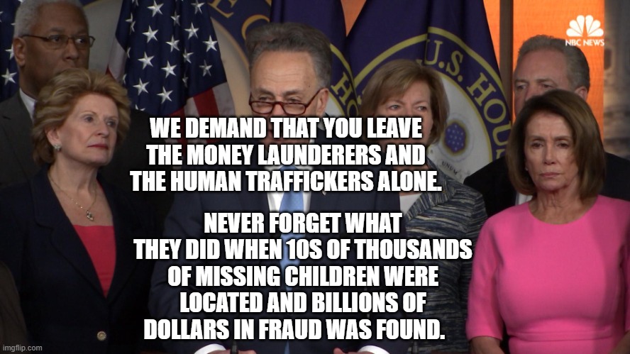 Democrat congressmen | WE DEMAND THAT YOU LEAVE THE MONEY LAUNDERERS AND THE HUMAN TRAFFICKERS ALONE. NEVER FORGET WHAT THEY DID WHEN 10S OF THOUSANDS OF MISSING CHILDREN WERE LOCATED AND BILLIONS OF DOLLARS IN FRAUD WAS FOUND. | image tagged in democrat congressmen | made w/ Imgflip meme maker