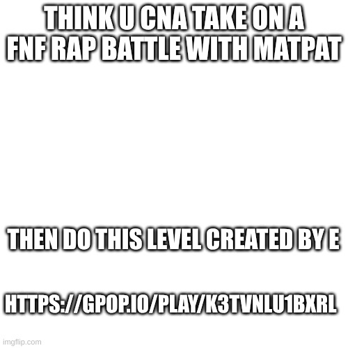 https://gpop.io/play/K3TVnlU1BxRl | THINK U CNA TAKE ON A FNF RAP BATTLE WITH MATPAT; THEN DO THIS LEVEL CREATED BY E; HTTPS://GPOP.IO/PLAY/K3TVNLU1BXRL | image tagged in fnaf | made w/ Imgflip meme maker