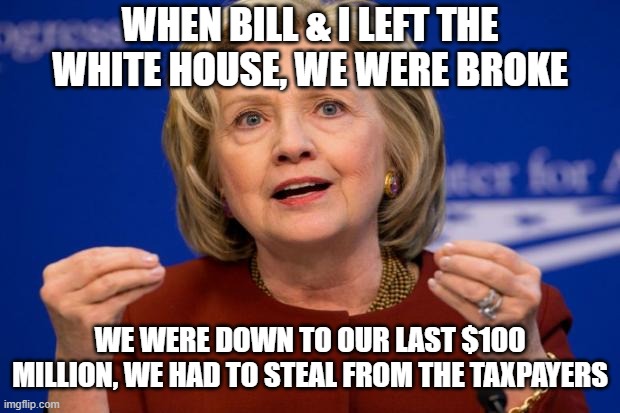 Hillary Clinton | WHEN BILL & I LEFT THE WHITE HOUSE, WE WERE BROKE WE WERE DOWN TO OUR LAST $100 MILLION, WE HAD TO STEAL FROM THE TAXPAYERS | image tagged in hillary clinton | made w/ Imgflip meme maker