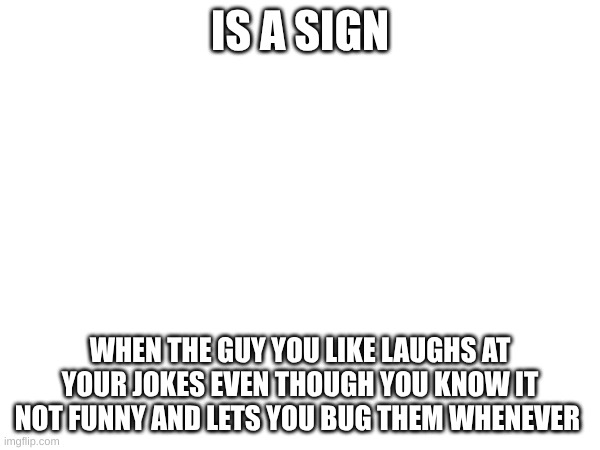 I need second opion girl side (even though i am one i need more ) or guy side either works | IS A SIGN; WHEN THE GUY YOU LIKE LAUGHS AT YOUR JOKES EVEN THOUGH YOU KNOW IT NOT FUNNY AND LETS YOU BUG THEM WHENEVER | image tagged in when your crush,boy space friend,help,advice | made w/ Imgflip meme maker