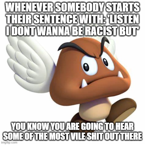 t | WHENEVER SOMEBODY STARTS THEIR SENTENCE WITH: 'LISTEN I DONT WANNA BE RACIST BUT'; YOU KNOW YOU ARE GOING TO HEAR SOME OF THE MOST VILE SHIT OUT THERE | image tagged in grimnemo anouncement template | made w/ Imgflip meme maker