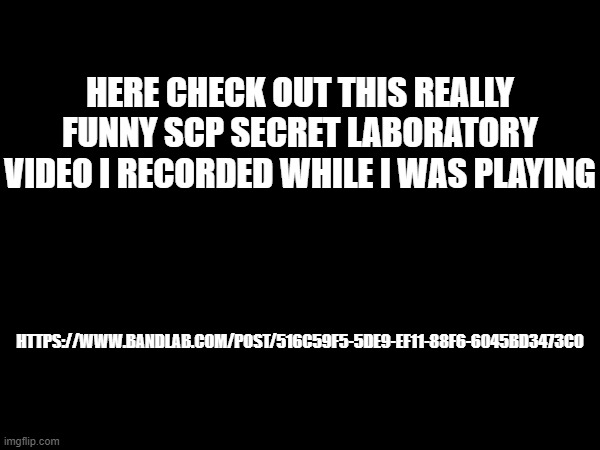 https://www.bandlab.com/post/516c59f5-5de9-ef11-88f6-6045bd3473c0 | HERE CHECK OUT THIS REALLY FUNNY SCP SECRET LABORATORY VIDEO I RECORDED WHILE I WAS PLAYING; HTTPS://WWW.BANDLAB.COM/POST/516C59F5-5DE9-EF11-88F6-6045BD3473C0 | image tagged in scp,scp sl | made w/ Imgflip meme maker