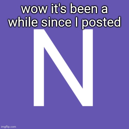 N | wow it's been a while since I posted | image tagged in n | made w/ Imgflip meme maker