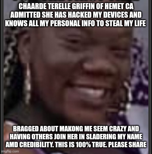 Horrible People | CHAARDE TERELLE GRIFFIN OF HEMET CA
ADMITTED SHE HAS HACKED MY DEVICES AND KNOWS ALL MY PERSONAL INFO TO STEAL MY LIFE; BRAGGED ABOUT MAKONG ME SEEM CRAZY AND HAVING OTHERS JOIN HER IN SLADERING MY NAME AMD CREDIBILITY. THIS IS 100% TRUE. PLEASE SHARE | image tagged in look alikes | made w/ Imgflip meme maker