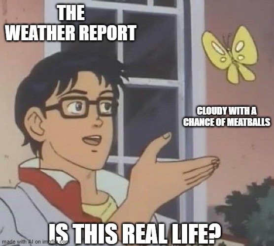 is this butterfly | THE WEATHER REPORT; CLOUDY WITH A CHANCE OF MEATBALLS; IS THIS REAL LIFE? | image tagged in is this butterfly | made w/ Imgflip meme maker