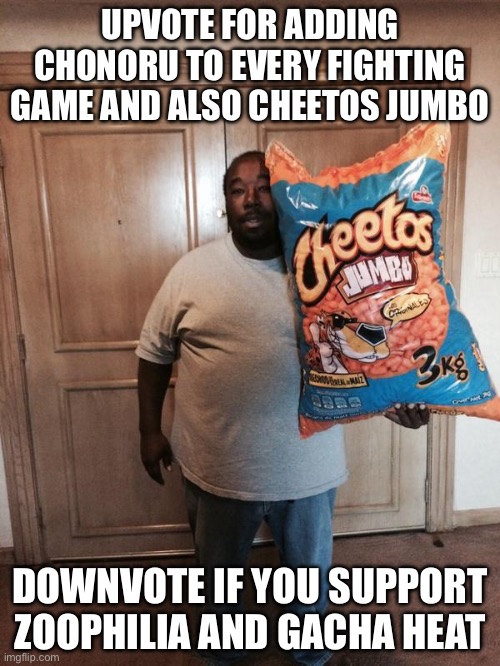 upvote for adding chonoru to every fighting game and Cheetos jumbo and downvote if you support zoophilia and Gacha heat | UPVOTE FOR ADDING CHONORU TO EVERY FIGHTING GAME AND ALSO CHEETOS JUMBO; DOWNVOTE IF YOU SUPPORT ZOOPHILIA AND GACHA HEAT | image tagged in cheetos jumbo,memes | made w/ Imgflip meme maker