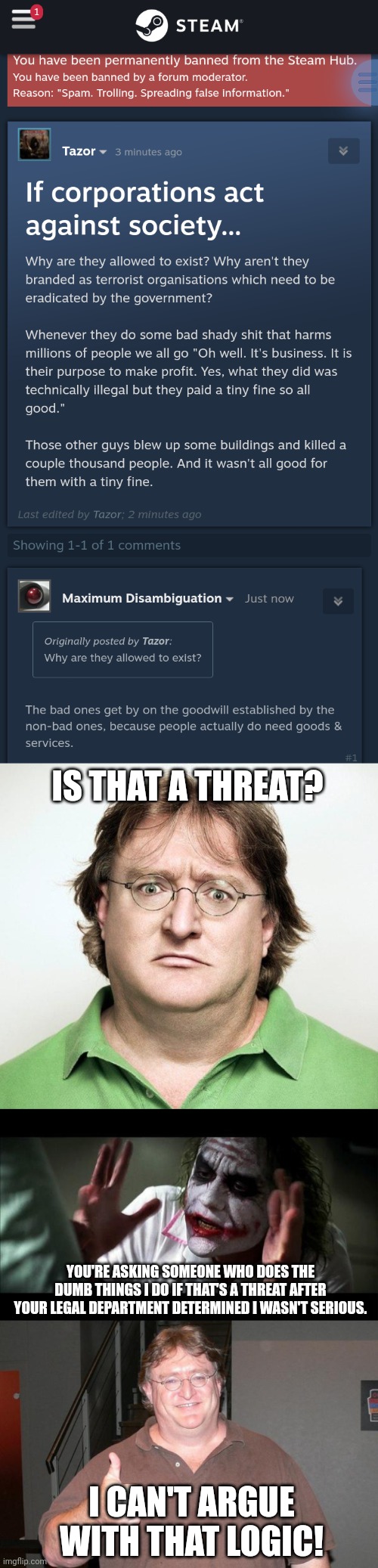 IS THAT A THREAT? YOU'RE ASKING SOMEONE WHO DOES THE DUMB THINGS I DO IF THAT'S A THREAT AFTER YOUR LEGAL DEPARTMENT DETERMINED I WASN'T SERIOUS. I CAN'T ARGUE WITH THAT LOGIC! | image tagged in gabe newell,no one bats an eye | made w/ Imgflip meme maker