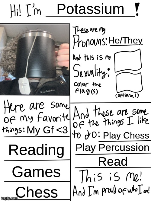 Lgbtq stream account profile | Potassium; He/They; My Gf <3; Play Chess; Reading; Play Percussion; Read; Games; Chess | image tagged in lgbtq stream account profile | made w/ Imgflip meme maker