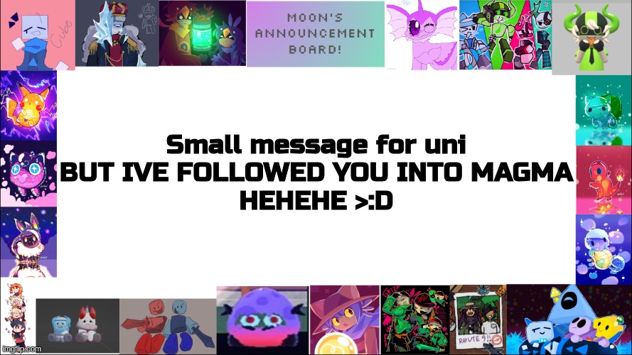 GET READY FOR MY ACCOUNT TO HAUNT YOU FOR THE REST OF YOUR DAYS | Small message for uni
BUT IVE FOLLOWED YOU INTO MAGMA
HEHEHE >:D | image tagged in moon's board | made w/ Imgflip meme maker