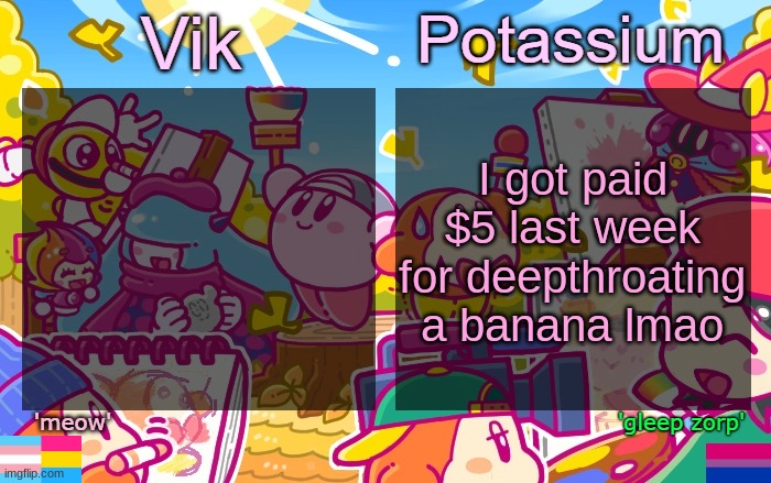 Viktassium Kirby template | I got paid $5 last week for deepthroating a banana lmao | image tagged in viktassium kirby template | made w/ Imgflip meme maker