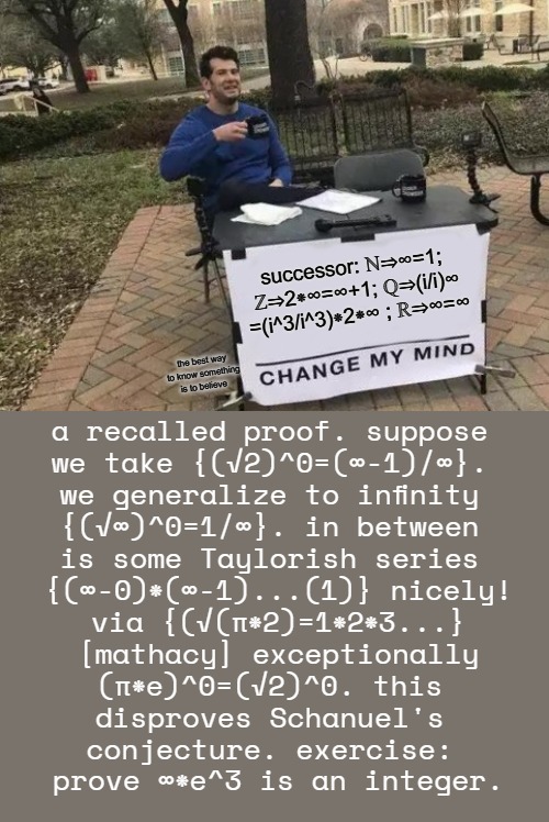 more proof to conjecture that ∞≠∞ now with successor showing case where ∞=∞ | successor: ℕ⇒∞=1; 
ℤ⇒2⁕∞=∞+1; ℚ⇒(i/i)∞
=(i^3/i^3)⁕2⁕∞ ; ℝ⇒∞=∞; the best way to know something is to believe; a recalled proof. suppose 
we take {(√2)^0=(∞-1)/∞}. 
we generalize to infinity 
{(√∞)^0=1/∞}. in between 
is some Taylorish series 
{(∞-0)⁕(∞-1)...(1)} nicely!
via {(√(π⁕2)=1⁕2⁕3...}
 [mathacy] exceptionally 
(π⁕e)^0=(√2)^0. this 
disproves Schanuel's 
conjecture. exercise: 
prove ∞⁕e^3 is an integer. | image tagged in memes,change my mind,yesterday,dejected,wednesday,______ | made w/ Imgflip meme maker