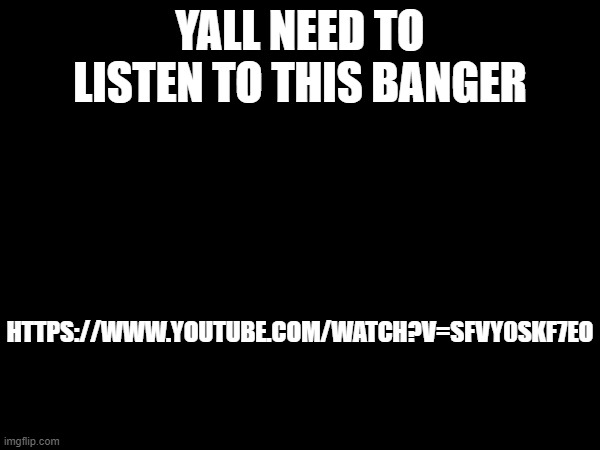https://www.youtube.com/watch?v=SFvy0skF7Eo | YALL NEED TO LISTEN TO THIS BANGER; HTTPS://WWW.YOUTUBE.COM/WATCH?V=SFVY0SKF7EO | made w/ Imgflip meme maker