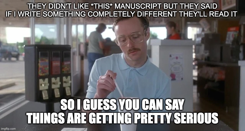 Napoleon Dynamite Pretty Serious | THEY DIDN'T LIKE *THIS* MANUSCRIPT BUT THEY SAID IF I WRITE SOMETHING COMPLETELY DIFFERENT THEY'LL READ IT; SO I GUESS YOU CAN SAY THINGS ARE GETTING PRETTY SERIOUS | image tagged in napoleon dynamite pretty serious | made w/ Imgflip meme maker