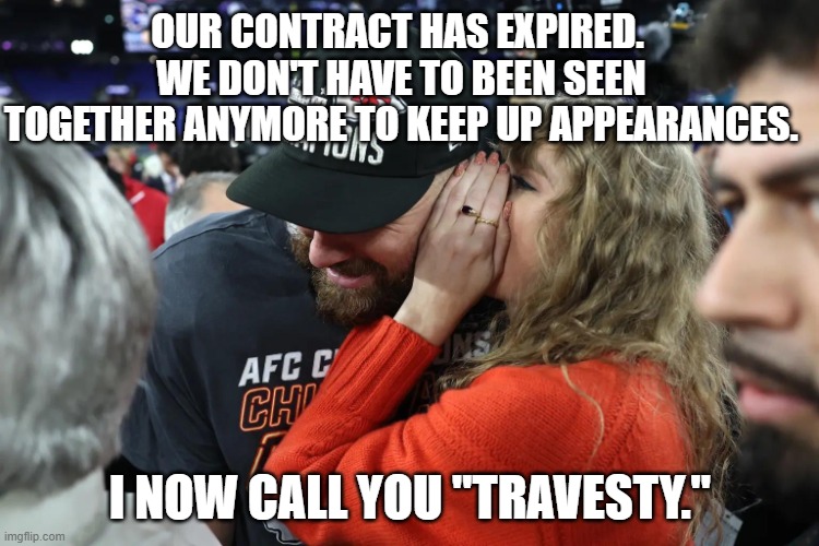 Taylor Swift can't been seen with a loser. | OUR CONTRACT HAS EXPIRED.  WE DON'T HAVE TO BEEN SEEN TOGETHER ANYMORE TO KEEP UP APPEARANCES. I NOW CALL YOU "TRAVESTY." | image tagged in taylor swift whispering to travis kelce,satan,music business,psy op | made w/ Imgflip meme maker