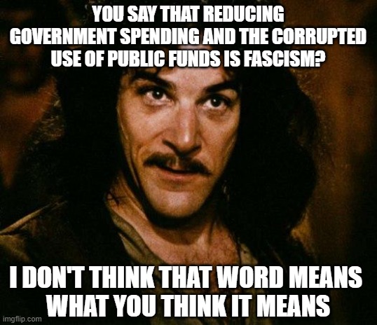 Trump could cure cancer and the left would march in the streets protesting "Cellular Oppression." | YOU SAY THAT REDUCING GOVERNMENT SPENDING AND THE CORRUPTED USE OF PUBLIC FUNDS IS FASCISM? I DON'T THINK THAT WORD MEANS 
WHAT YOU THINK IT MEANS | image tagged in memes,inigo montoya,fascism,government corruption | made w/ Imgflip meme maker