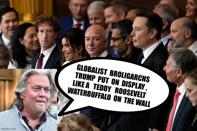 Bannon's Words, Not Mine... Freed Political Prisoner of Pelosi & Schiff, Breitbart's Steve Bannon | GLOBALIST  BROLIGARCHS
TRUMP  PUT  ON  DISPLAY , 
LIKE A   TEDDY   ROOSEVELT  
WATERBUFFALO  ON  THE WALL | image tagged in zuckerberg bezos pichai musk oligarchy on welfare,globalism,technology,social justice warrior,electricity,european union | made w/ Imgflip meme maker