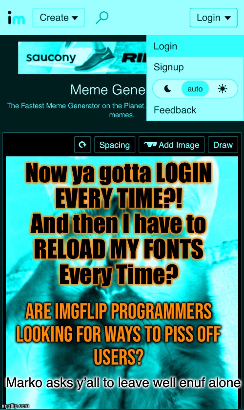 If it ain’t POPUPS, it’s another new way to mess with creators | Now ya gotta LOGIN
EVERY TIME?!
And then I have to
RELOAD MY FONTS
Every Time? Are IMGFLIP Programmers
Looking for ways to piss off
Users? Marko asks y’all to leave well enuf alone | image tagged in memes,imgflip is good,thank you,but then ya start changing things for the worse,theyre not improvements | made w/ Imgflip meme maker