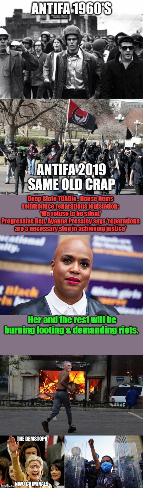 MAXINE called for insurection Yesterday, they all are following the memo now.Stir shit as much as possible, Barry & NANCY | Deep State TOADie.. House Dems reintroduce reparations legislation: 'We refuse to be silent'
Progressive Rep. Ayanna Pressley says 'reparations are a necessary step in achieving justice'; Her and the rest will be burning looting & demanding riots. | made w/ Imgflip meme maker