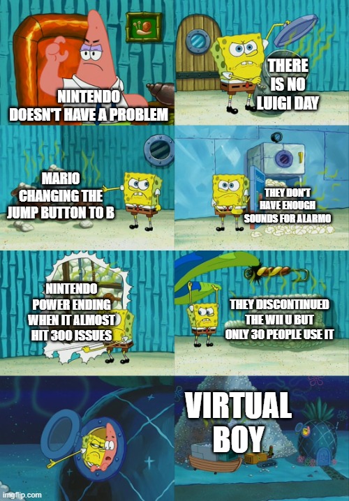 nintendon't | THERE IS NO LUIGI DAY; NINTENDO DOESN'T HAVE A PROBLEM; MARIO CHANGING THE JUMP BUTTON TO B; THEY DON'T HAVE ENOUGH SOUNDS FOR ALARMO; NINTENDO POWER ENDING WHEN IT ALMOST HIT 300 ISSUES; THEY DISCONTINUED THE WII U BUT ONLY 30 PEOPLE USE IT; VIRTUAL BOY | image tagged in spongebob diapers meme | made w/ Imgflip meme maker