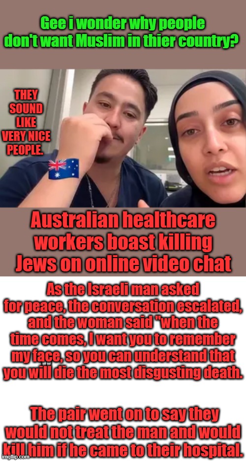 We need more Drs & Healthcare workers in the US | Gee i wonder why people don't want Muslim in thier country? THEY SOUND LIKE VERY NICE PEOPLE. Australian healthcare workers boast killing Jews on online video chat; As the Israeli man asked for peace, the conversation escalated, and the woman said "when the time comes, I want you to remember my face, so you can understand that you will die the most disgusting death. "; The pair went on to say they would not treat the man and would kill him if he came to their hospital. | image tagged in blank white template | made w/ Imgflip meme maker