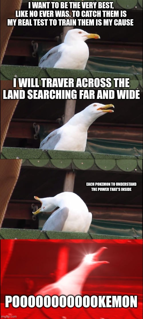 Continue the song | I WANT TO BE THE VERY BEST, LIKE NO EVER WAS. TO CATCH THEM IS MY REAL TEST TO TRAIN THEM IS MY CAUSE; I WILL TRAVER ACROSS THE LAND SEARCHING FAR AND WIDE; EACH POKEMON TO UNDERSTAND THE POWER THAT'S INSIDE; POOOOOOOOOOOKEMON | image tagged in memes,inhaling seagull,pokemon | made w/ Imgflip meme maker