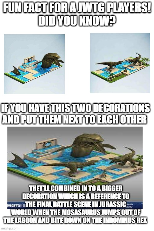 A fact for Jurassic World the game players | FUN FACT FOR A JWTG PLAYERS!
DID YOU KNOW? IF YOU HAVE THIS TWO DECORATIONS AND PUT THEM NEXT TO EACH OTHER; THEY'LL COMBINED IN TO A BIGGER DECORATION WHICH IS A REFERENCE TO THE FINAL BATTLE SCENE IN JURASSIC WORLD WHEN THE MOSASAURUS JUMPS OUT OF THE LAGOON AND BITE DOWN ON THE INDOMINUS REX | image tagged in jurassic world,the game | made w/ Imgflip meme maker