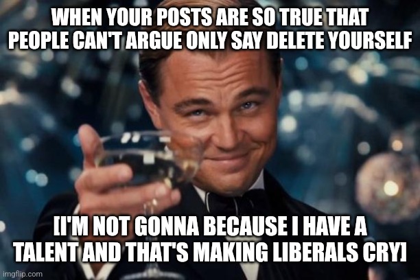 Leonardo Dicaprio Cheers | WHEN YOUR POSTS ARE SO TRUE THAT PEOPLE CAN'T ARGUE ONLY SAY DELETE YOURSELF; [I'M NOT GONNA BECAUSE I HAVE A TALENT AND THAT'S MAKING LIBERALS CRY] | image tagged in memes,leonardo dicaprio cheers | made w/ Imgflip meme maker