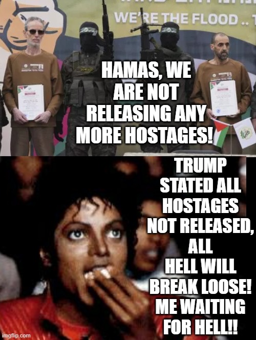 Me getting popcorn and waiting for hell!!!! | HAMAS, WE ARE NOT RELEASING ANY MORE HOSTAGES! TRUMP STATED ALL HOSTAGES NOT RELEASED, ALL HELL WILL BREAK LOOSE! ME WAITING FOR HELL!! | image tagged in hell | made w/ Imgflip meme maker