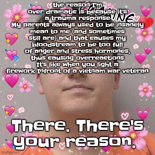 I wish I could afford therapy but I can't | the reason I'm over dramatic is because it's a trauma response
My parents always used to be insanely mean to me (and sometimes still are) and that causes my bloodstream to be too full of anger and stress hormones, thus causing overreactions
It's like when you light a firework Infront of a vietnam war veteran; There. There's your reason. | image tagged in larson | made w/ Imgflip meme maker