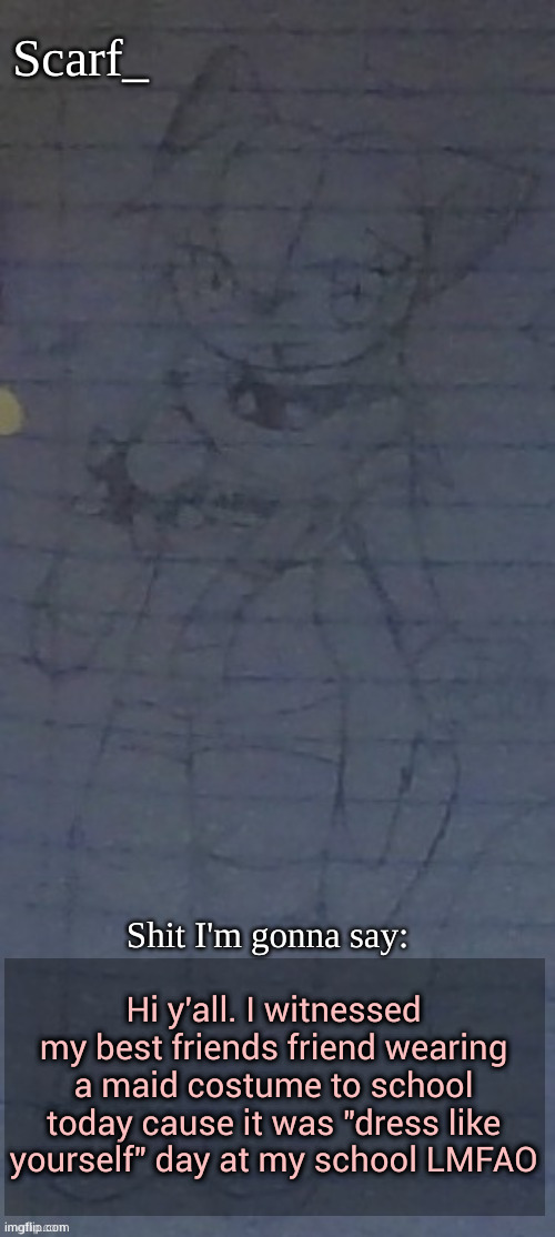Scarf annoncement template (drawing by Scarfs irl friend) | Hi y'all. I witnessed my best friends friend wearing a maid costume to school today cause it was "dress like yourself" day at my school LMFAO | image tagged in scarf annoncement template drawing by scarfs irl friend | made w/ Imgflip meme maker