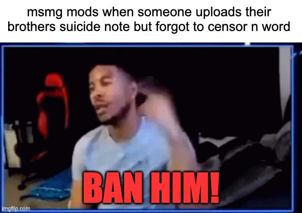 Mods ban him | msmg mods when someone uploads their brothers suicide note but forgot to censor n word; BAN HIM! | image tagged in mods ban him | made w/ Imgflip meme maker