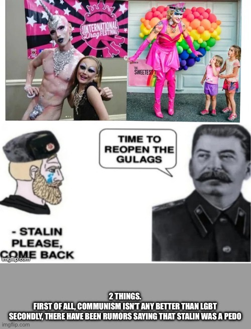 No sending lgbt to the gulag. just send it to hell! | 2 THINGS.
FIRST OF ALL, COMMUNISM ISN’T ANY BETTER THAN LGBT
SECONDLY, THERE HAVE BEEN RUMORS SAYING THAT STALIN WAS A PEDO | made w/ Imgflip meme maker