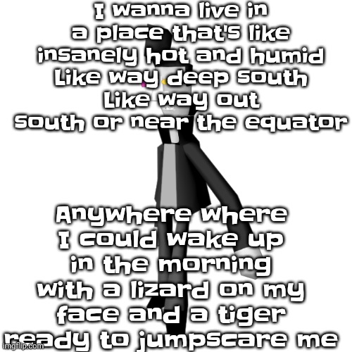 Big shot | I wanna live in a place that's like insanely hot and humid
Like way deep south
Like way out south or near the equator; Anywhere where I could wake up in the morning with a lizard on my face and a tiger ready to jumpscare me | image tagged in big shot | made w/ Imgflip meme maker