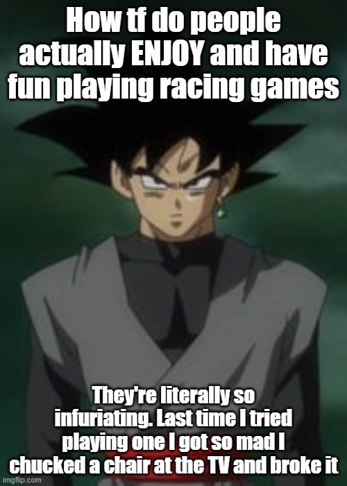 Goku black questions you | How tf do people actually ENJOY and have fun playing racing games; They're literally so infuriating. Last time I tried playing one I got so mad I chucked a chair at the TV and broke it | image tagged in goku black questions you | made w/ Imgflip meme maker