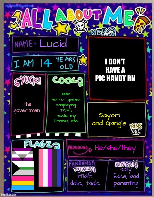 cheers to who made this! it's rlly kewl:3 | Lucid; I DON'T HAVE A PIC HANDY RN; 14; indie horror games, cosplaying, TADC, music, my friends, etc. the government; Sayori and Gangle; He/she/they; fnaf, ddlc, tadc; sally face, bad parenting | image tagged in all about me og temp by jade | made w/ Imgflip meme maker